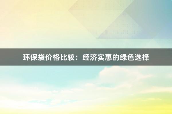 环保袋价格比较：经济实惠的绿色选择